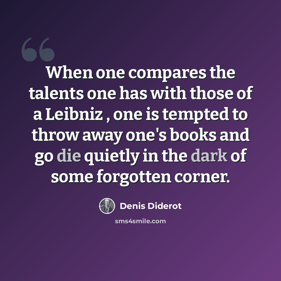 “When one compares the talents one has with those of a Leibniz , one is tempted to throw away one's books and go die quietly in the dark of some forgotten corner.” quote by Denis Diderot