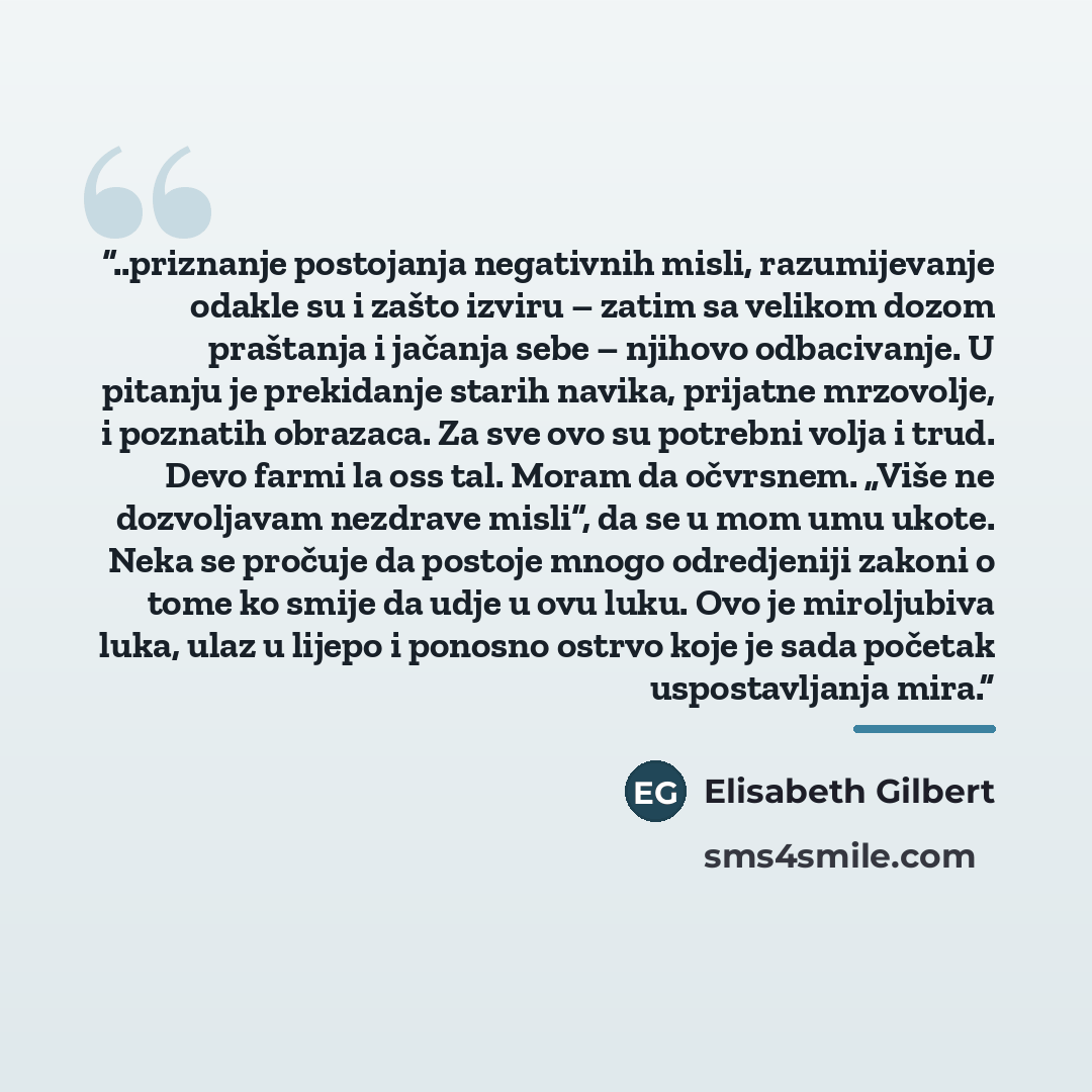 “..priznanje postojanja negativnih misli, razumijevanje odakle su i zašto izviru – zatim sa velikom dozom praštanja i jačanja sebe – njihovo odbacivanje. U pitanju je prekidanje starih navika, prijatne mrzovolje, i poznatih obrazaca. Za sve ovo su potrebni volja i trud. Devo farmi la oss tal. Moram…” quote by Elisabeth Gilbert