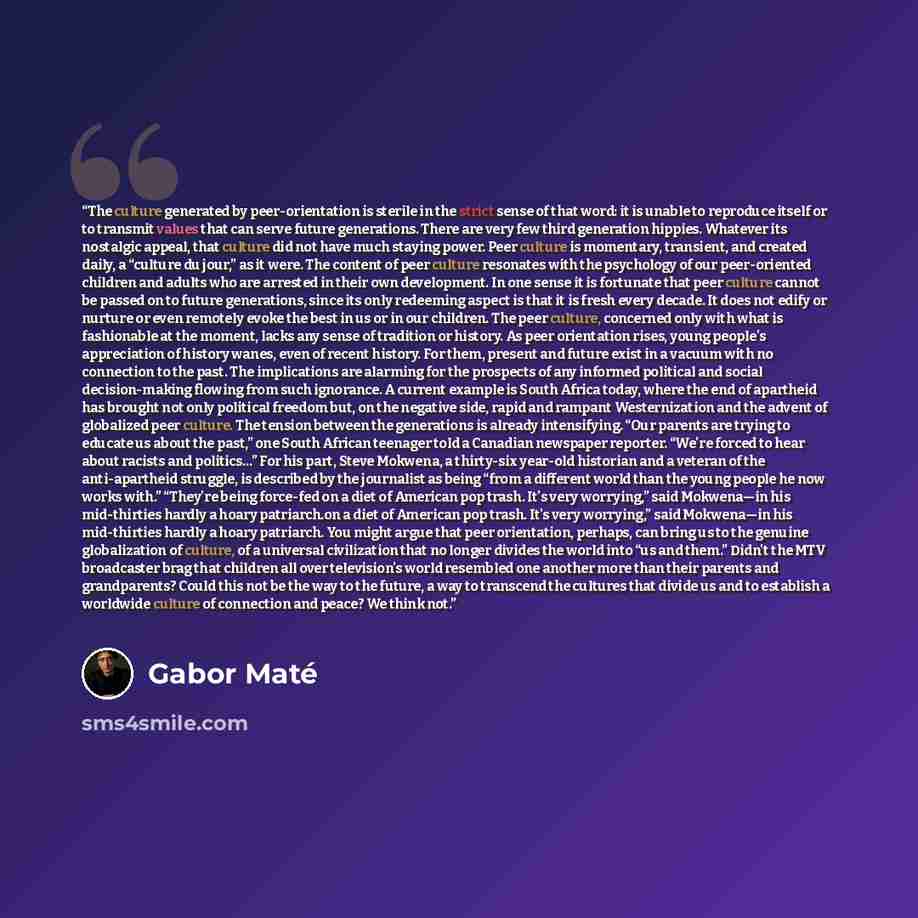 “The culture generated by peer-orientation is sterile in the strict sense of that word: it is unable to reproduce itself or to transmit values that can serve future generations. There are very few third generation hippies. Whatever its nostalgic appeal, that culture did not have much staying power…” quote by Gabor Maté
