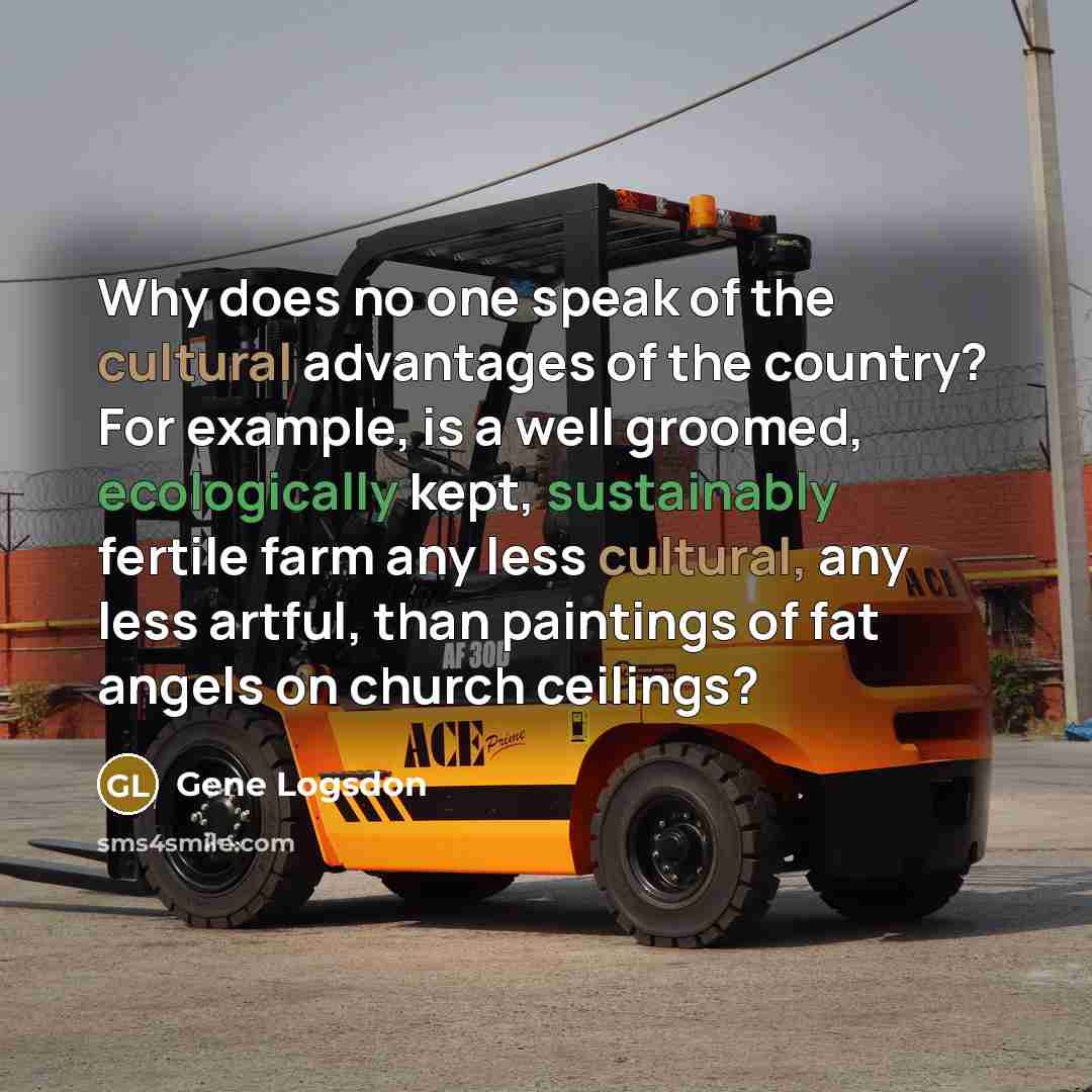 “Why does no one speak of the cultural advantages of the country? For example, is a well groomed, ecologically kept, sustainably fertile farm any less cultural, any less artful, than paintings of fat angels on church ceilings?” quote by Gene Logsdon