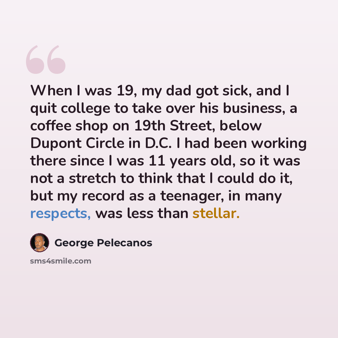 “When I was 19, my dad got sick, and I quit college to take over his business, a coffee shop on 19th Street, below Dupont Circle in D.C. I had been working there since I was 11 years old, so it was not a stretch to think that I could do it, but my record as a teenager, in many respects, was less…” quote by George Pelecanos