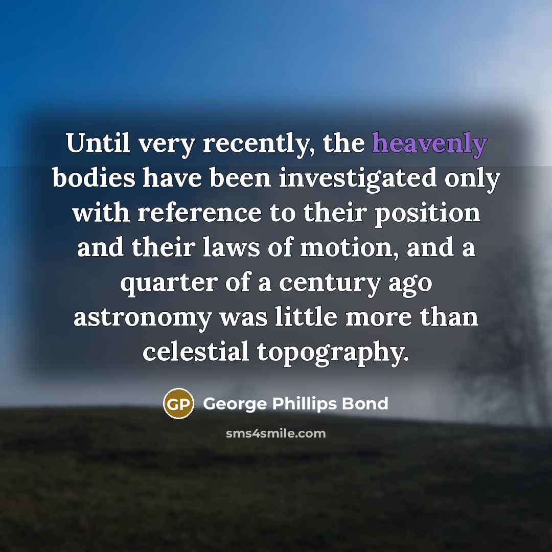 “Until very recently, the heavenly bodies have been investigated only with reference to their position and their laws of motion, and a quarter of a century ago astronomy was little more than celestial topography.” quote by George Phillips Bond