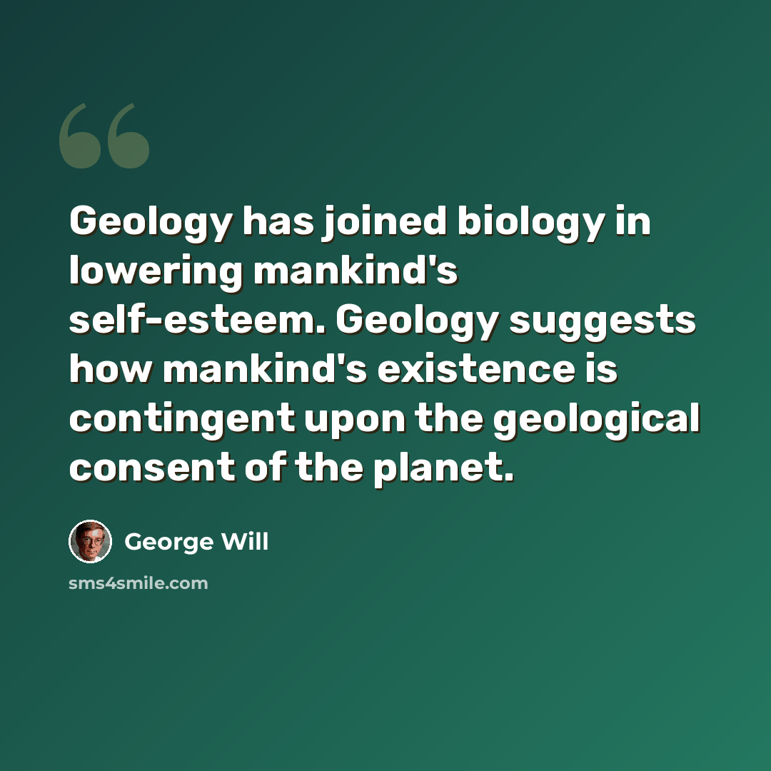 “Geology has joined biology in lowering mankind's self-esteem. Geology suggests how mankind's existence is contingent upon the geological consent of the planet.” quote by George Will