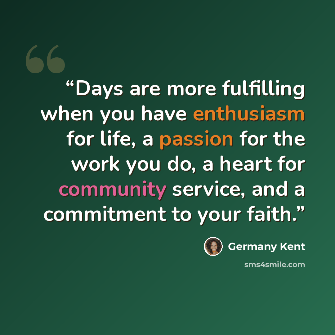 “Days are more fulfilling when you have enthusiasm for life, a passion for the work you do, a heart for community service, and a commitment to your faith.” quote by Germany Kent