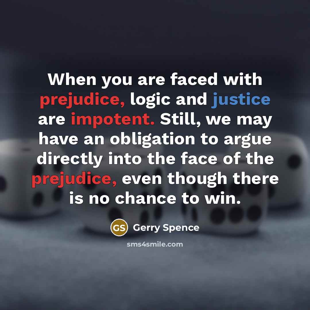 “When you are faced with prejudice, logic and justice are impotent. Still, we may have an obligation to argue directly into the face of the prejudice, even though there is no chance to win.” quote by Gerry Spence