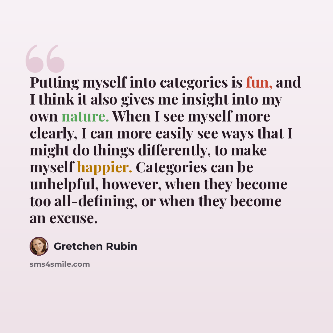 “Putting myself into categories is fun, and I think it also gives me insight into my own nature. When I see myself more clearly, I can more easily see ways that I might do things differently, to make myself happier. Categories can be unhelpful, however, when they become too all-defining, or when…” quote by Gretchen Rubin