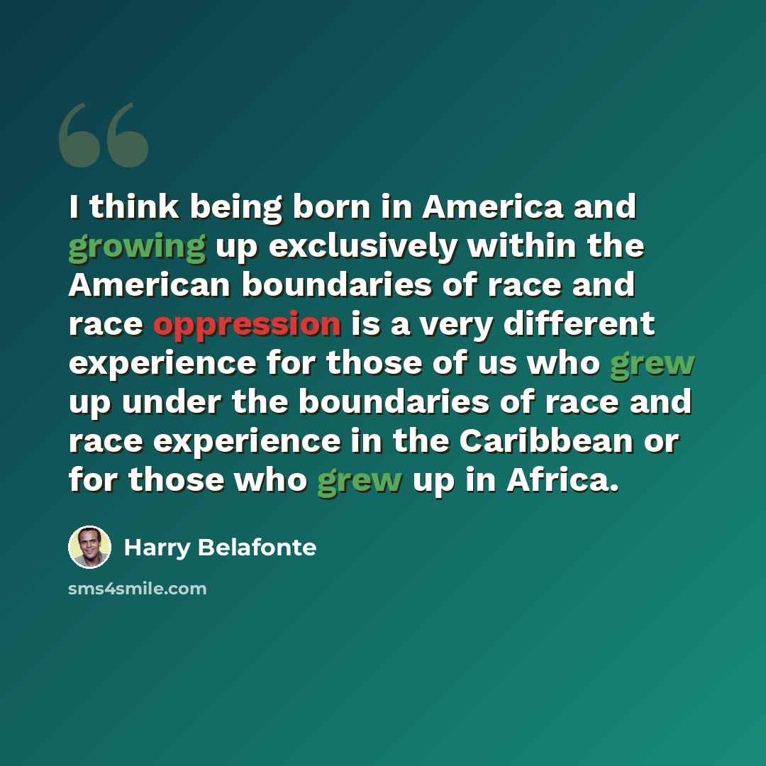 “I think being born in America and growing up exclusively within the American boundaries of race and race oppression is a very different experience for those of us who grew up under the boundaries of race and race experience in the Caribbean or for those who grew up in Africa.” quote by Harry Belafonte