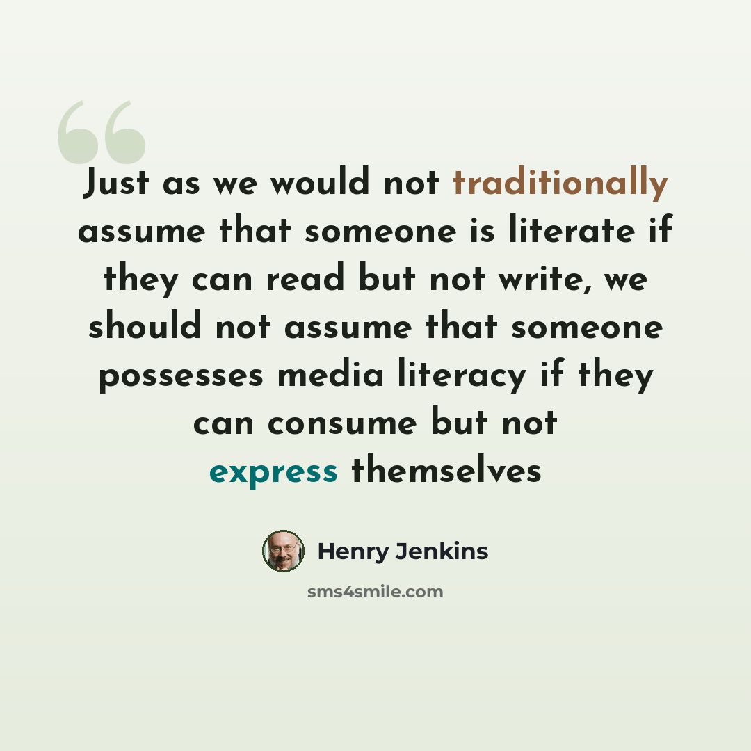 “Just as we would not traditionally assume that someone is literate if they can read but not write, we should not assume that someone possesses media literacy if they can consume but not express themselves” quote by Henry Jenkins
