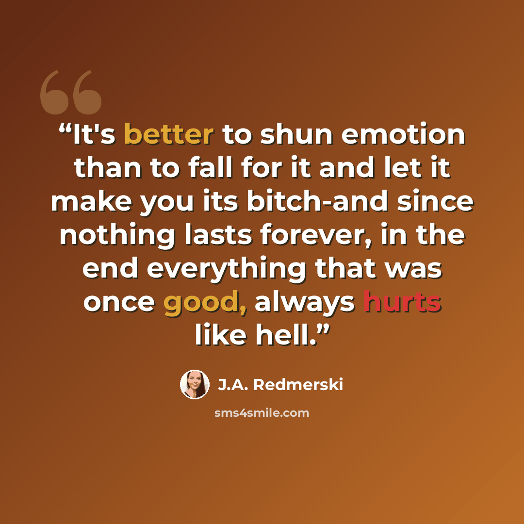 “It's better to shun emotion than to fall for it and let it make you its bitch-and since nothing lasts forever, in the end everything that was once good, always hurts like hell.” quote by J.A. Redmerski