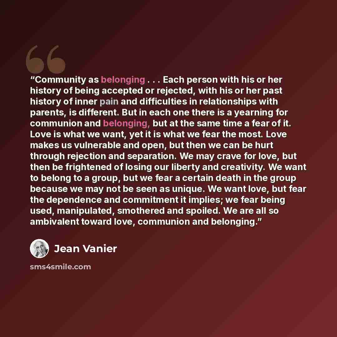“Community as belonging . . . Each person with his or her history of being accepted or rejected, with his or her past history of inner pain and difficulties in relationships with parents, is different. But in each one there is a yearning for communion and belonging, but at the same time a fear of…” quote by Jean Vanier