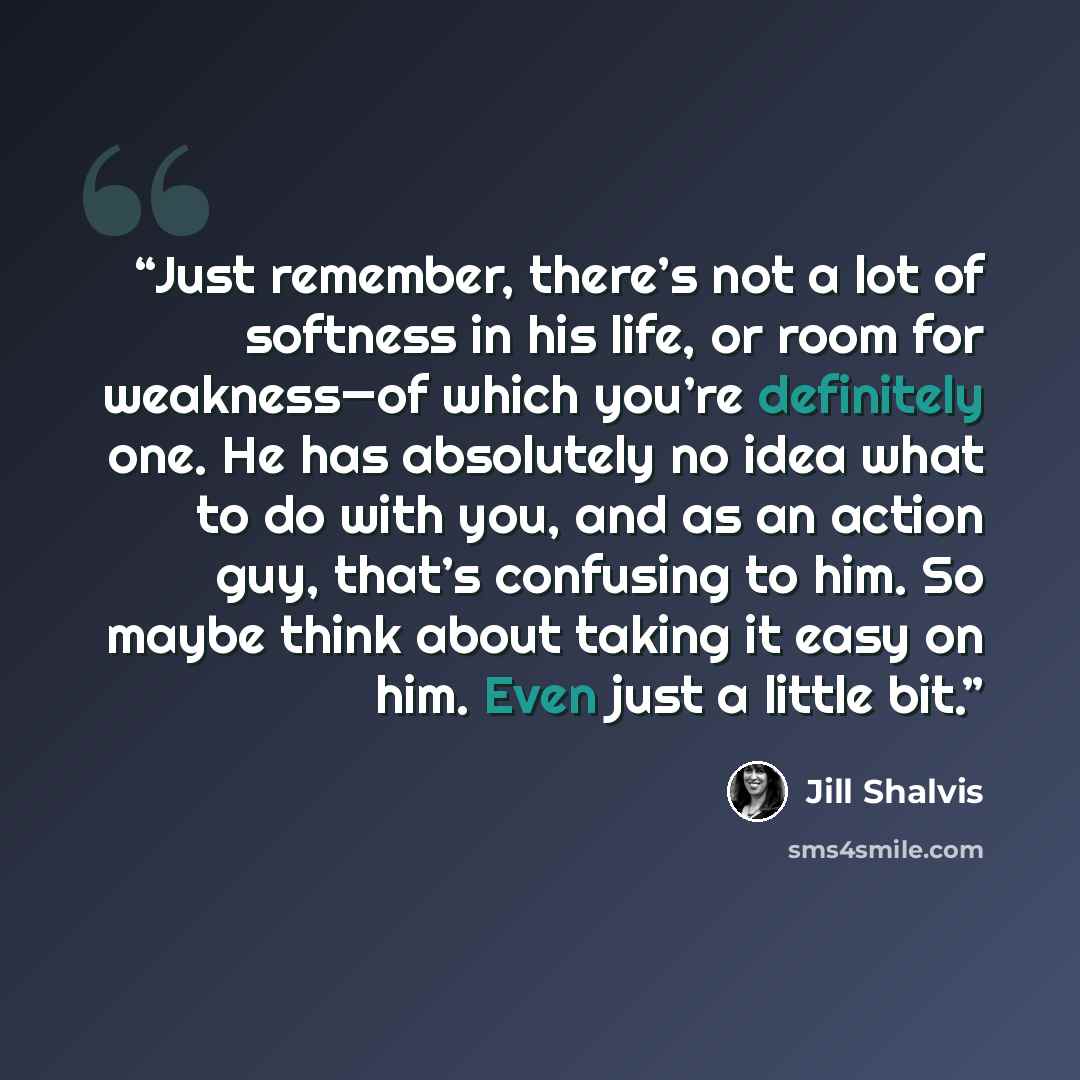 “Just remember, there’s not a lot of softness in his life, or room for weakness—of which you’re definitely one. He has absolutely no idea what to do with you, and as an action guy, that’s confusing to him. So maybe think about taking it easy on him. Even just a little bit.” quote by Jill Shalvis
