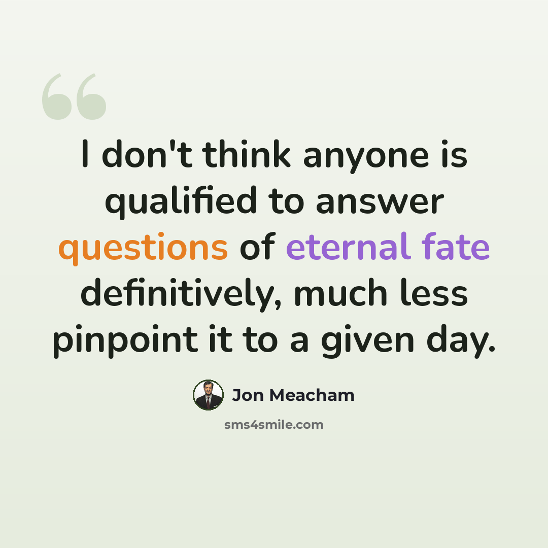 “I don't think anyone is qualified to answer questions of eternal fate definitively, much less pinpoint it to a given day.” quote by Jon Meacham