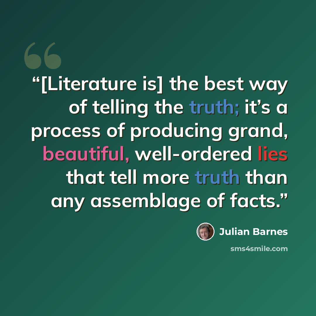 “[Literature is] the best way of telling the truth; it’s a process of producing grand, beautiful, well-ordered lies that tell more truth than any assemblage of facts.” quote by Julian Barnes