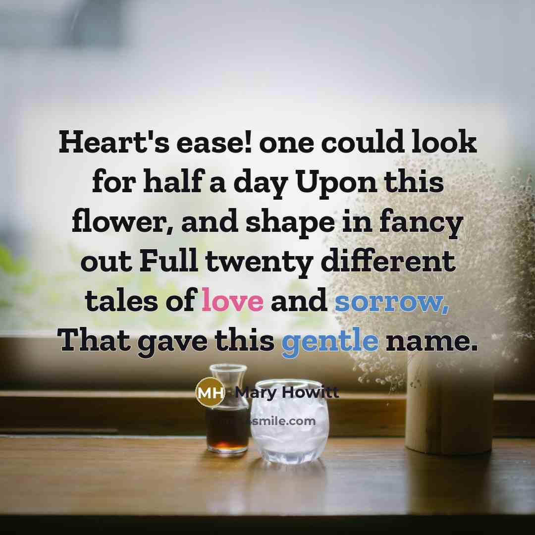 “Heart's ease! one could look for half a day Upon this flower, and shape in fancy out Full twenty different tales of love and sorrow, That gave this gentle name.” quote by Mary Howitt