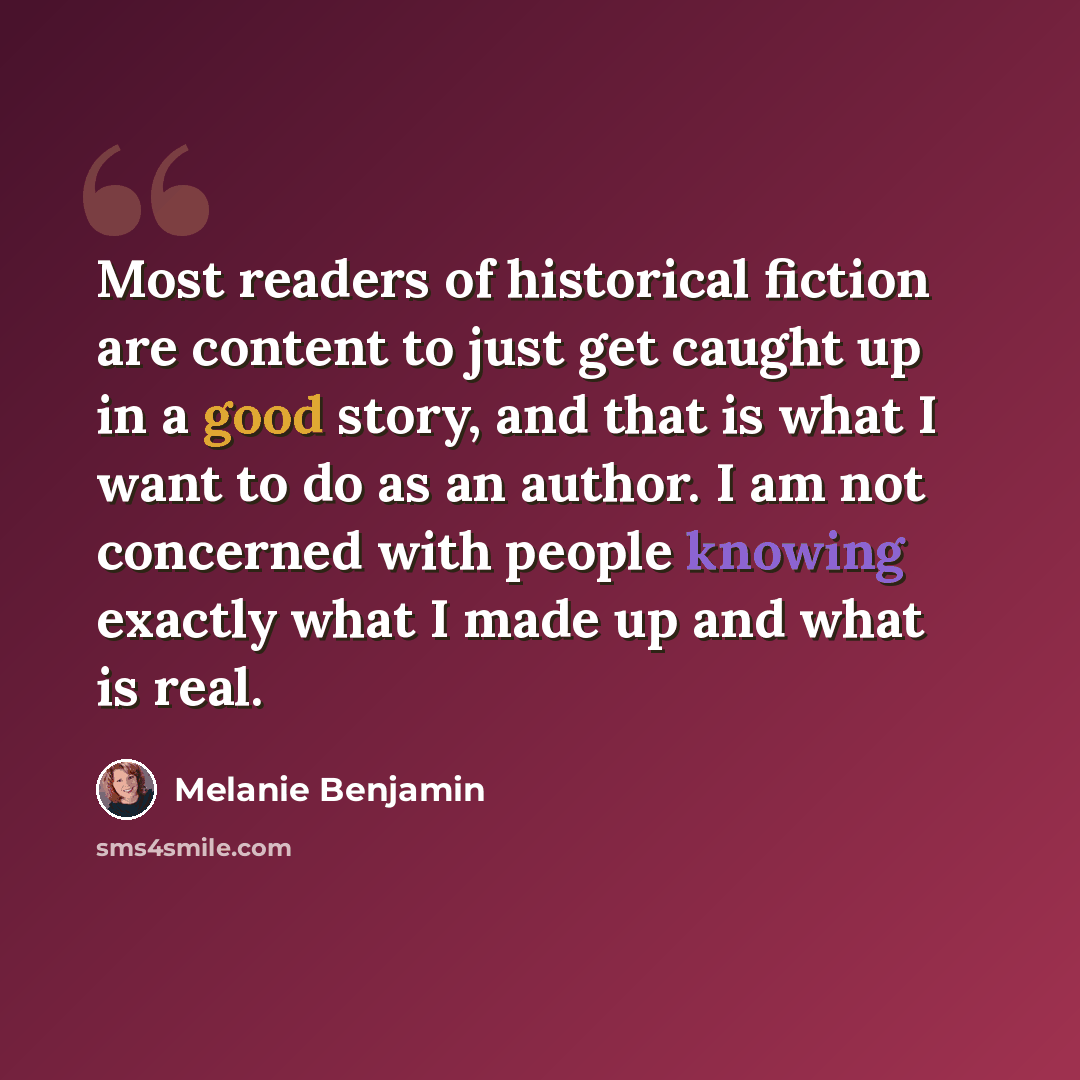 “Most readers of historical fiction are content to just get caught up in a good story, and that is what I want to do as an author. I am not concerned with people knowing exactly what I made up and what is real.” quote by Melanie Benjamin