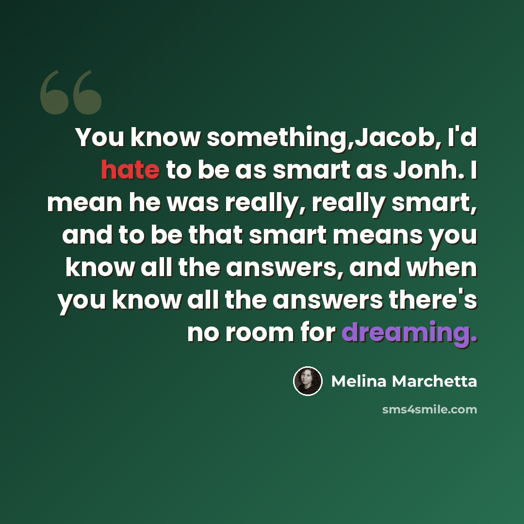 “You know something,Jacob, I'd hate to be as smart as Jonh. I mean he was really, really smart, and to be that smart means you know all the answers, and when you know all the answers there's no room for dreaming.” quote by Melina Marchetta