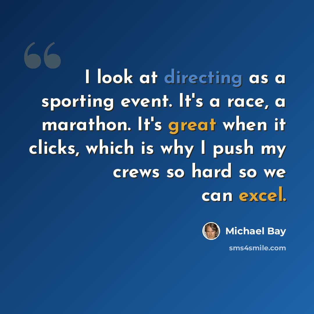 “I look at directing as a sporting event. It's a race, a marathon. It's great when it clicks, which is why I push my crews so hard so we can excel.” quote by Michael Bay