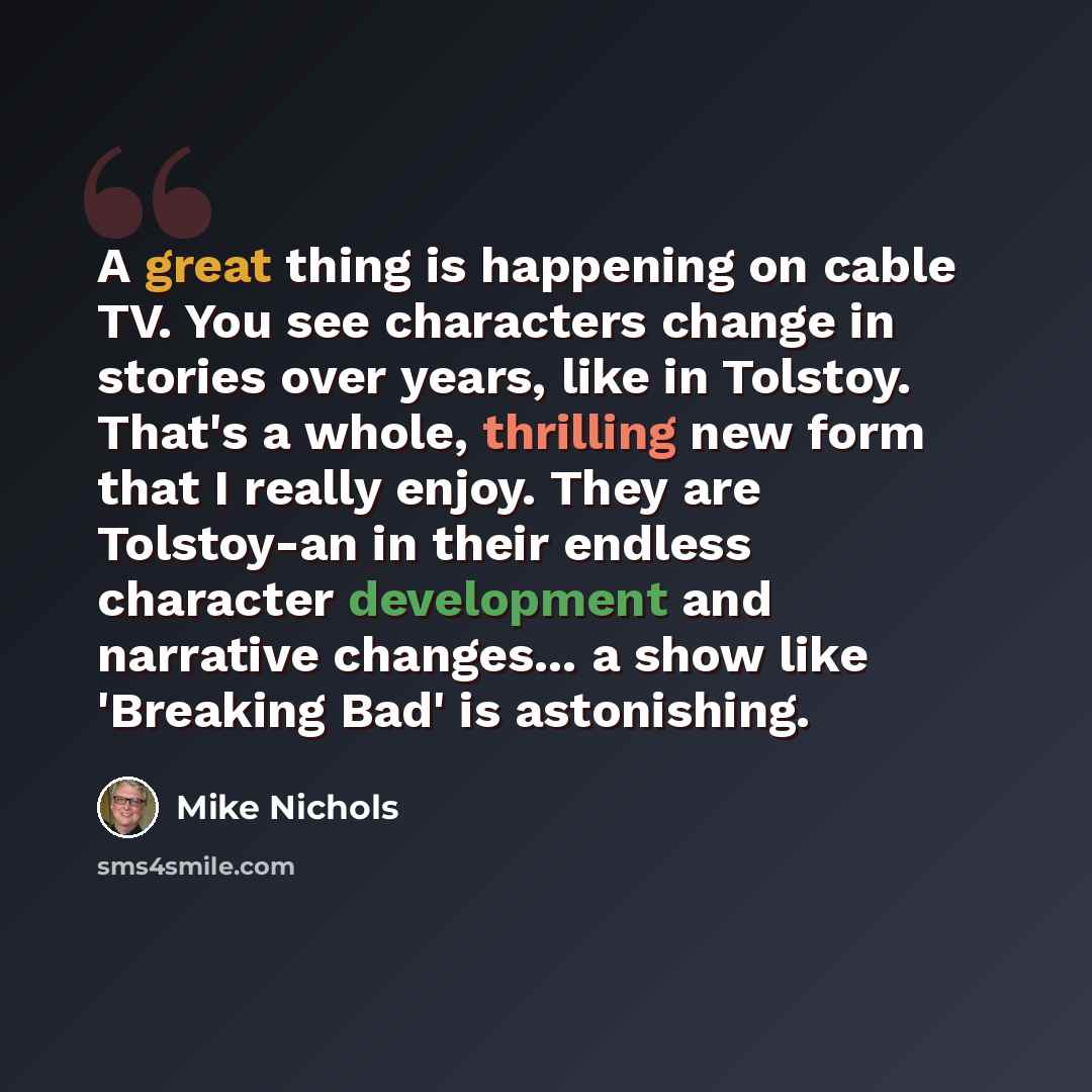 “A great thing is happening on cable TV. You see characters change in stories over years, like in Tolstoy. That's a whole, thrilling new form that I really enjoy. They are Tolstoy-an in their endless character development and narrative changes... a show like 'Breaking Bad' is astonishing.” quote by Mike Nichols