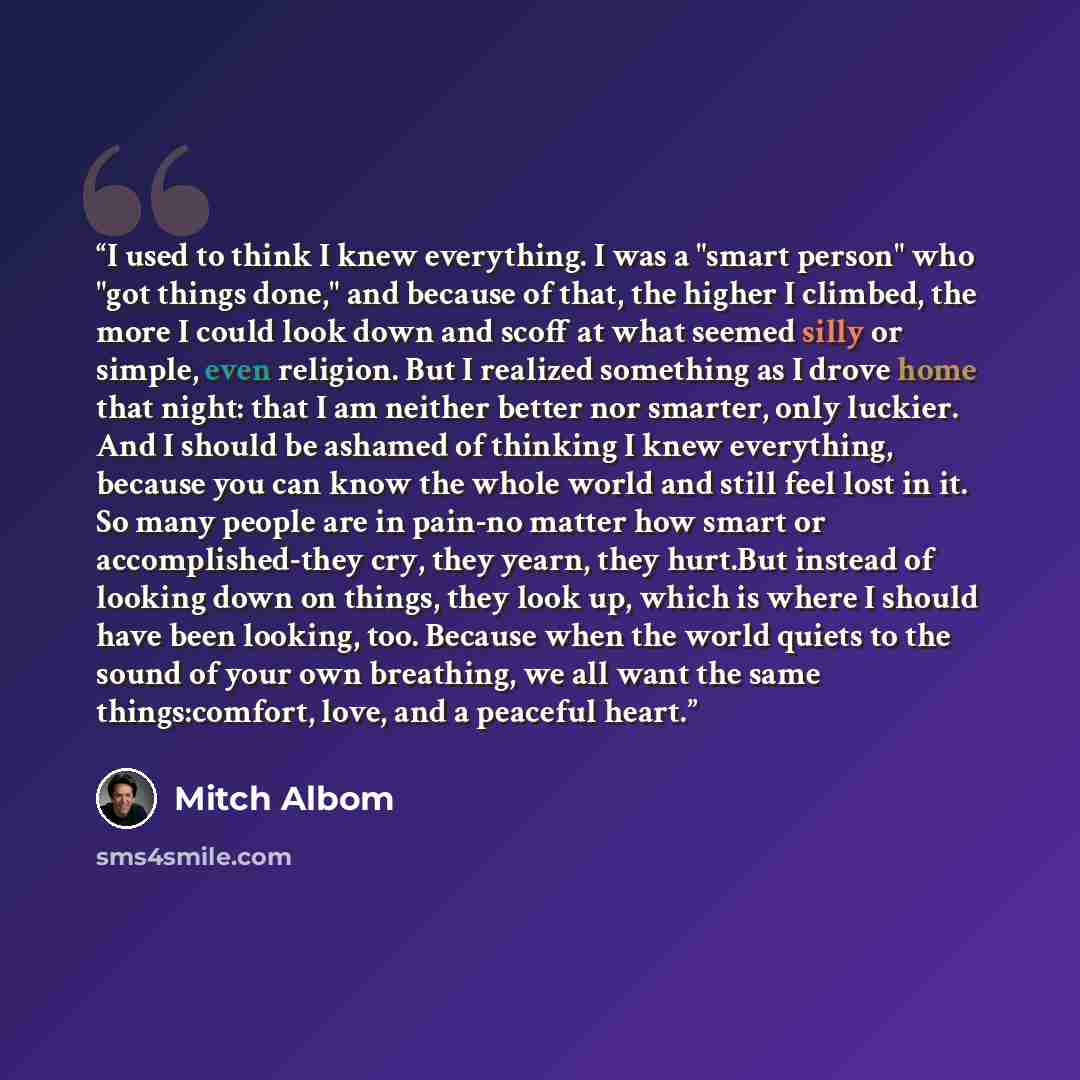 “I used to think I knew everything. I was a "smart person" who "got things done," and because of that, the higher I climbed, the more I could look down and scoff at what seemed silly or simple, even religion. But I realized something as I drove home that night: that I am neither better nor smarter…” quote by Mitch Albom