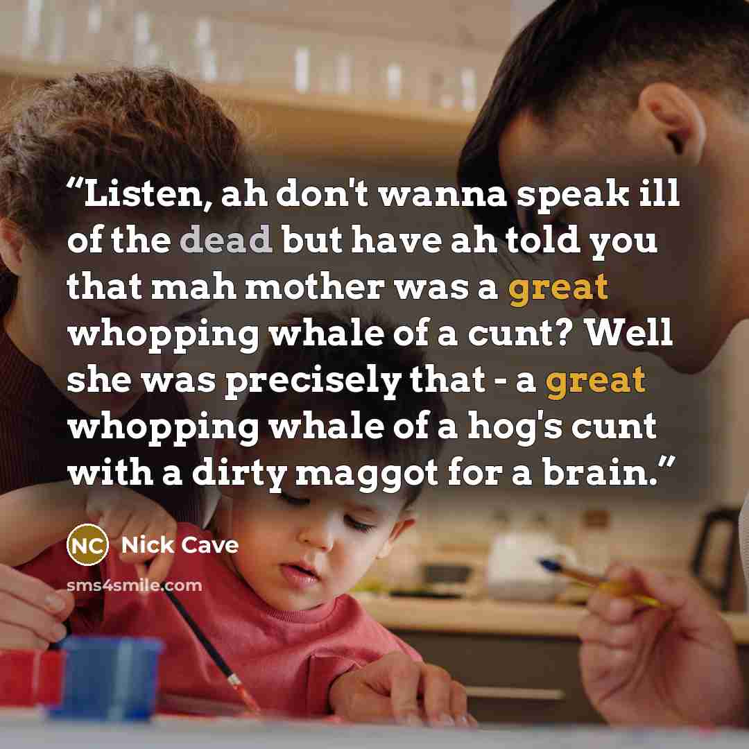 “Listen, ah don't wanna speak ill of the dead but have ah told you that mah mother was a great whopping whale of a cunt? Well she was precisely that - a great whopping whale of a hog's cunt with a dirty maggot for a brain.” quote by Nick Cave