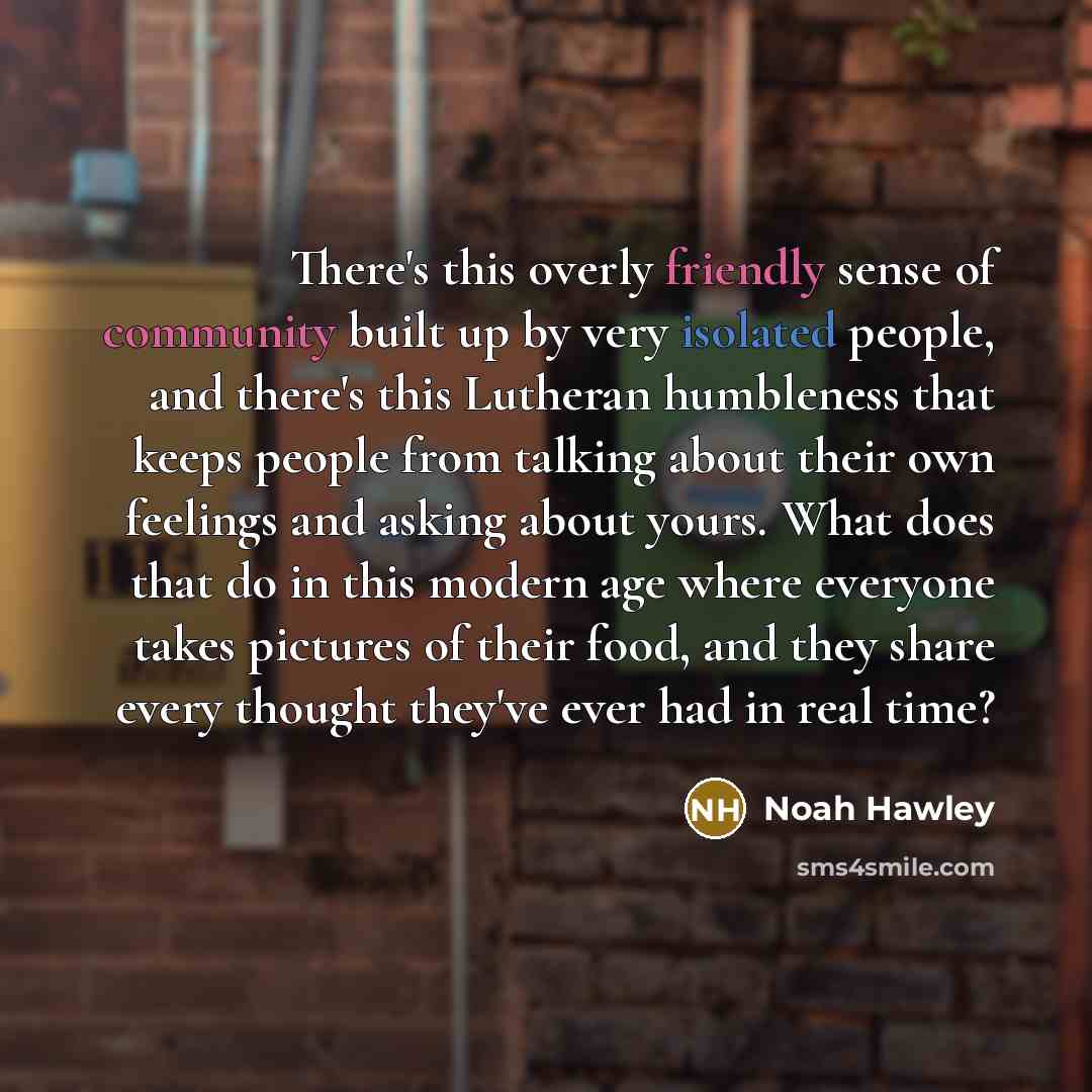 “There's this overly friendly sense of community built up by very isolated people, and there's this Lutheran humbleness that keeps people from talking about their own feelings and asking about yours. What does that do in this modern age where everyone takes pictures of their food, and they share…” quote by Noah Hawley