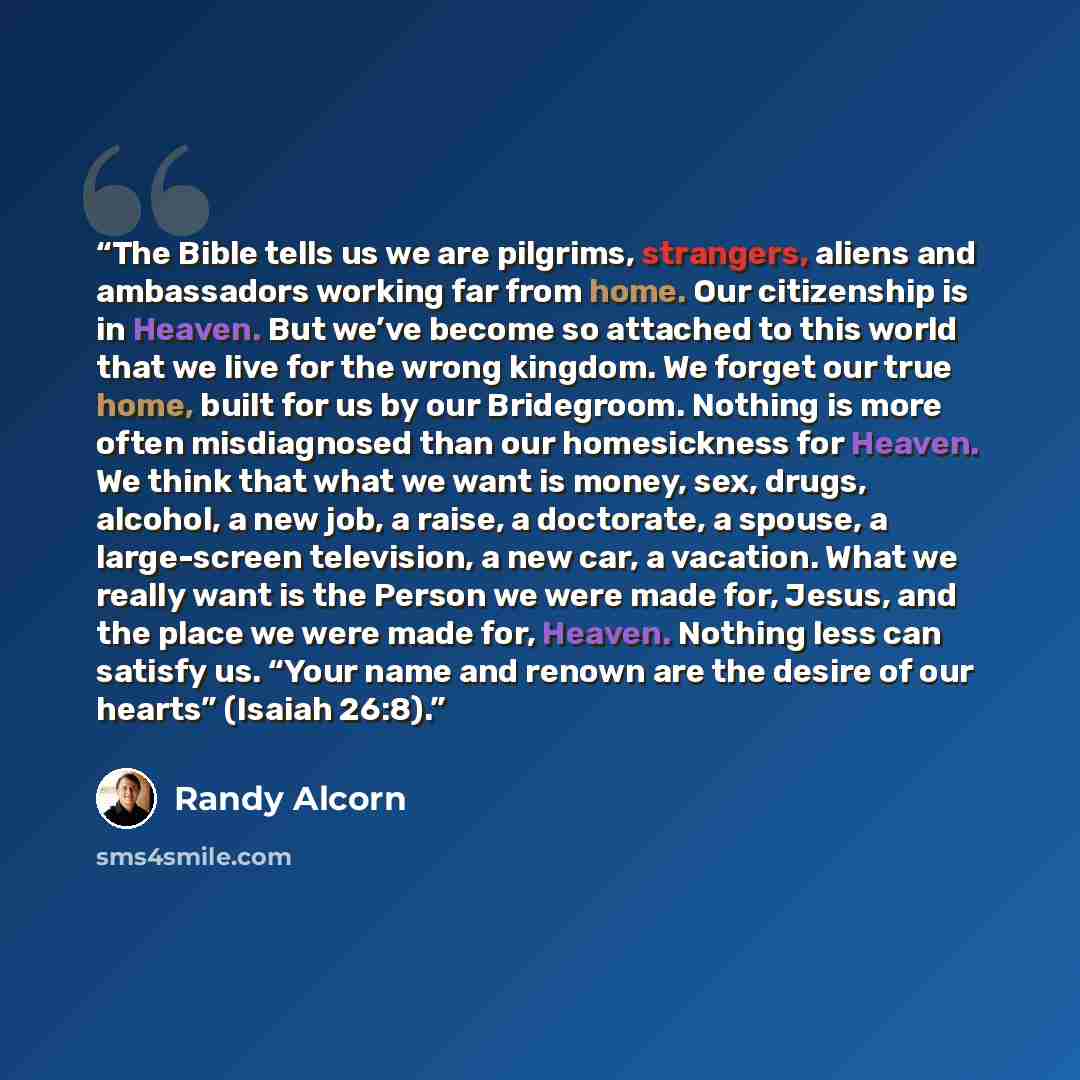 “The Bible tells us we are pilgrims, strangers, aliens and ambassadors working far from home. Our citizenship is in Heaven. But we’ve become so attached to this world that we live for the wrong kingdom. We forget our true home, built for us by our Bridegroom. Nothing is more often misdiagnosed than…” quote by Randy Alcorn
