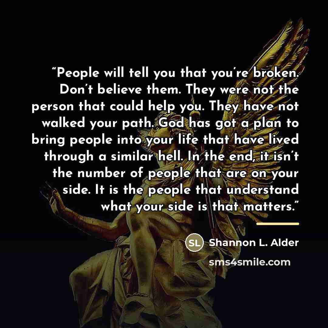 “People will tell you that you’re broken. Don’t believe them. They were not the person that could help you. They have not walked your path. God has got a plan to bring people into your life that have lived through a similar hell. In the end, it isn’t the number of people that are on your side. It…” quote by Shannon L. Alder
