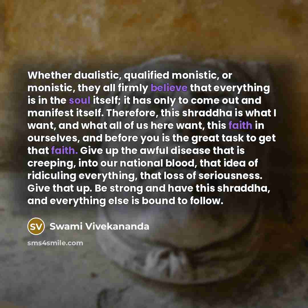 “Whether dualistic, qualified monistic, or monistic, they all firmly believe that everything is in the soul itself; it has only to come out and manifest itself. Therefore, this shraddha is what I want, and what all of us here want, this faith in ourselves, and before you is the great task to get…” quote by Swami Vivekananda