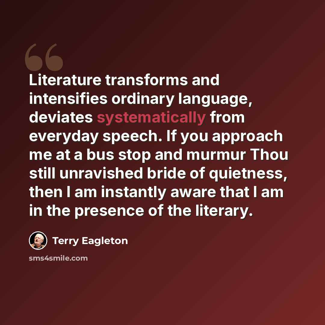 “Literature transforms and intensifies ordinary language, deviates systematically from everyday speech. If you approach me at a bus stop and murmur Thou still unravished bride of quietness, then I am instantly aware that I am in the presence of the literary.” quote by Terry Eagleton