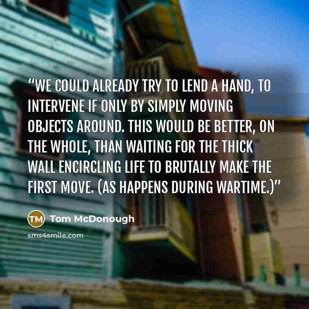 “We could already try to lend a hand, to intervene if only by simply moving objects around. This would be better, on the whole, than waiting for the thick wall encircling life to brutally make the first move. (As happens during wartime.)” quote by Tom McDonough