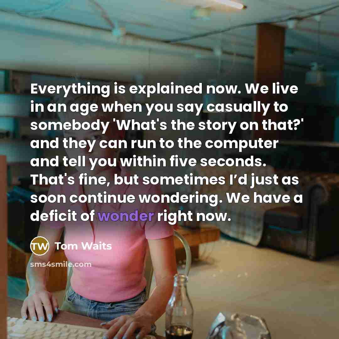 “Everything is explained now. We live in an age when you say casually to somebody 'What's the story on that?' and they can run to the computer and tell you within five seconds. That's fine, but sometimes I’d just as soon continue wondering. We have a deficit of wonder right now.” quote by Tom Waits