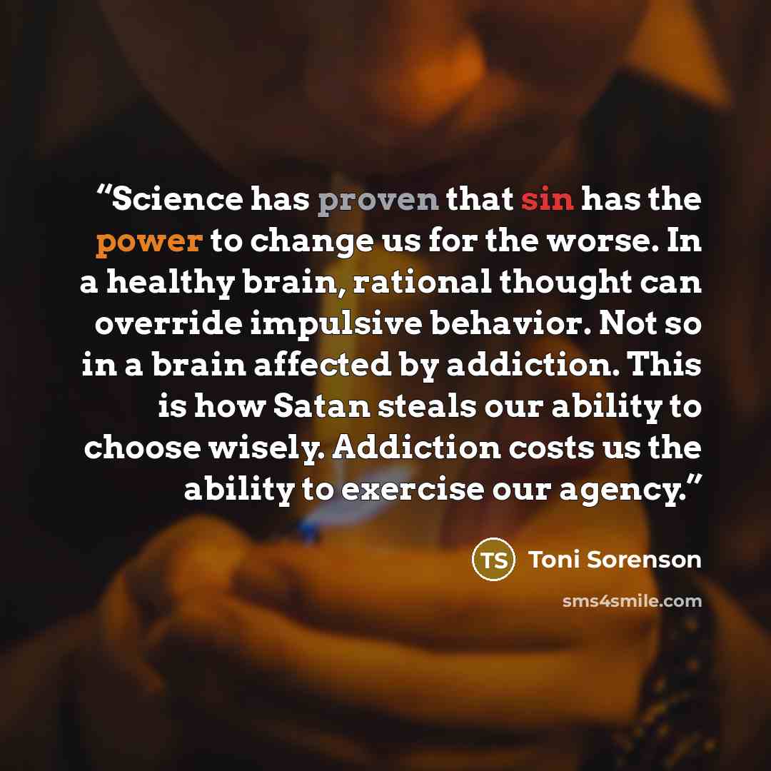 “Science has proven that sin has the power to change us for the worse. In a healthy brain, rational thought can override impulsive behavior. Not so in a brain affected by addiction. This is how Satan steals our ability to choose wisely. Addiction costs us the ability to exercise our agency.” quote by Toni Sorenson