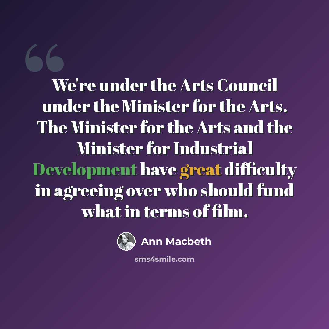 “We're under the Arts Council under the Minister for the Arts. The Minister for the Arts and the Minister for Industrial Development have great difficulty in agreeing over who should fund what in terms of film.” quote by Ann Macbeth