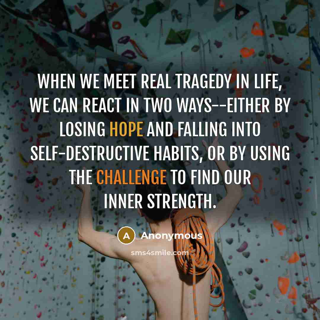 “When we meet real tragedy in life, we can react in two ways--either by losing hope and falling into self-destructive habits, or by using the challenge to find our inner strength.” quote by Anonymous