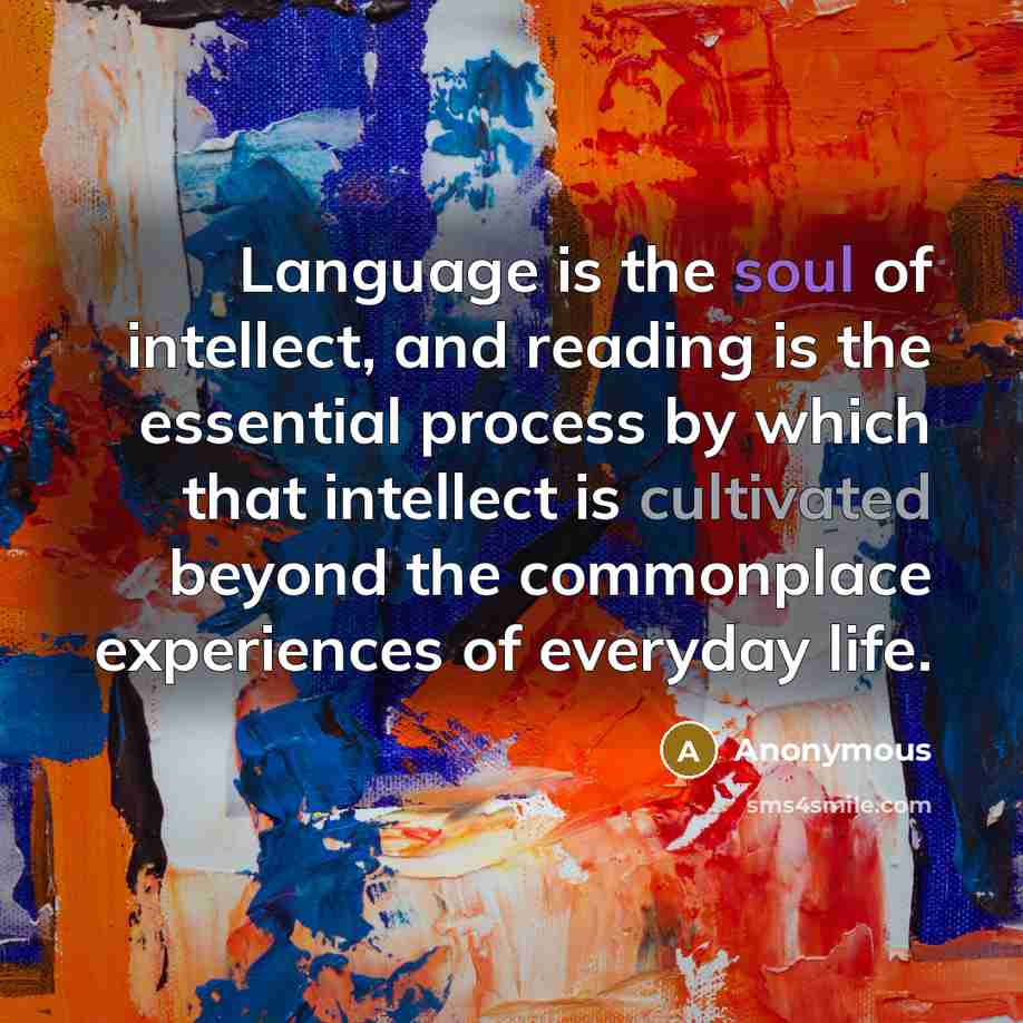 “Language is the soul of intellect, and reading is the essential process by which that intellect is cultivated beyond the commonplace experiences of everyday life.” quote by Anonymous