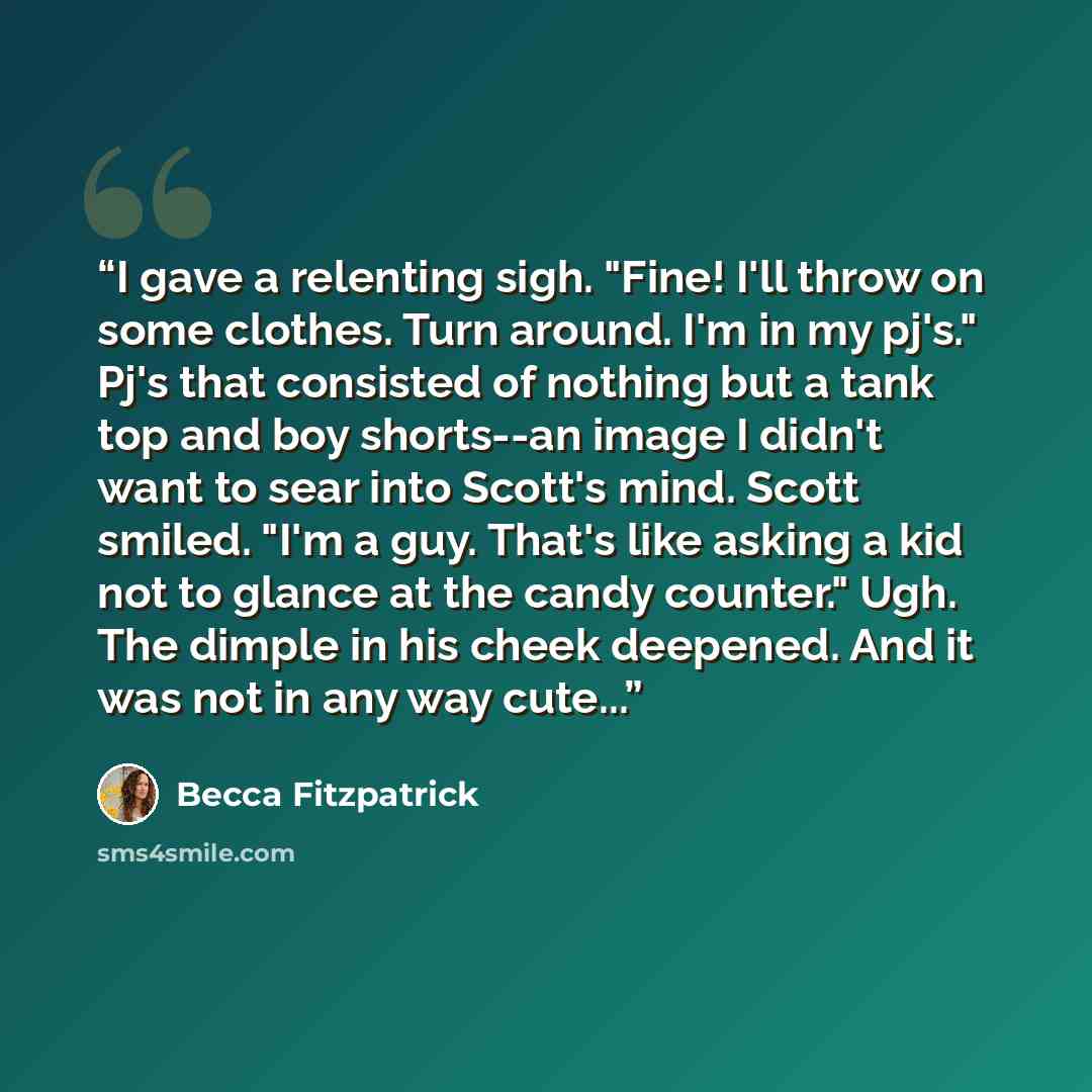 “I gave a relenting sigh. "Fine! I'll throw on some clothes. Turn around. I'm in my pj's." Pj's that consisted of nothing but a tank top and boy shorts--an image I didn't want to sear into Scott's mind. Scott smiled. "I'm a guy. That's like asking a kid not to glance at the candy counter." Ugh. The…” quote by Becca Fitzpatrick
