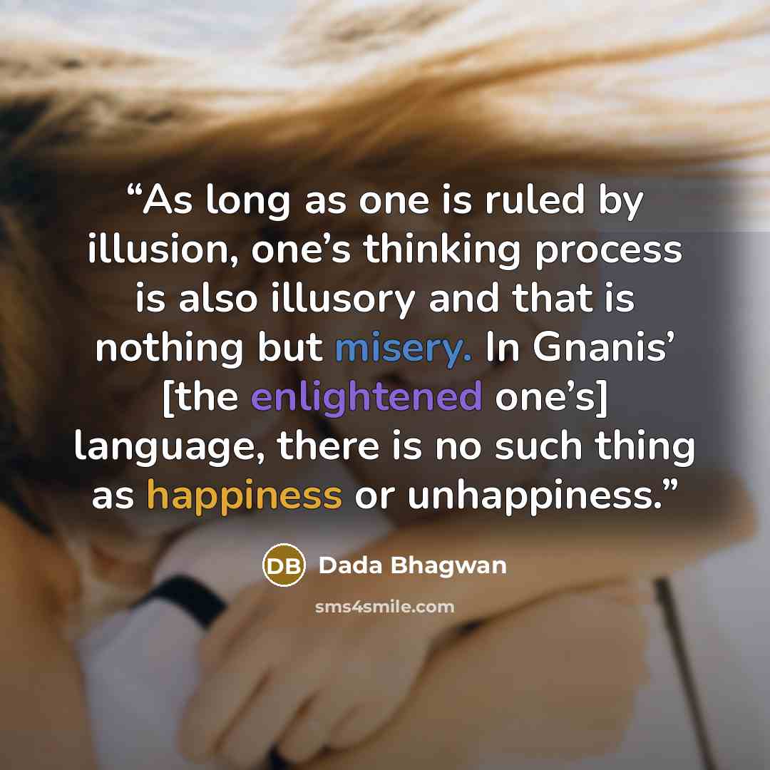 “As long as one is ruled by illusion, one’s thinking process is also illusory and that is nothing but misery. In Gnanis’ [the enlightened one’s] language, there is no such thing as happiness or unhappiness.” quote by Dada Bhagwan