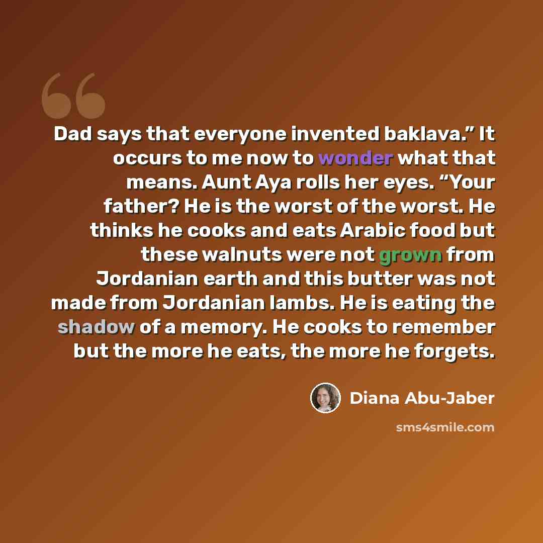 “Dad says that everyone invented baklava.” It occurs to me now to wonder what that means. Aunt Aya rolls her eyes. “Your father? He is the worst of the worst. He thinks he cooks and eats Arabic food but these walnuts were not grown from Jordanian earth and this butter was not made from Jordanian…” quote by Diana Abu-Jaber