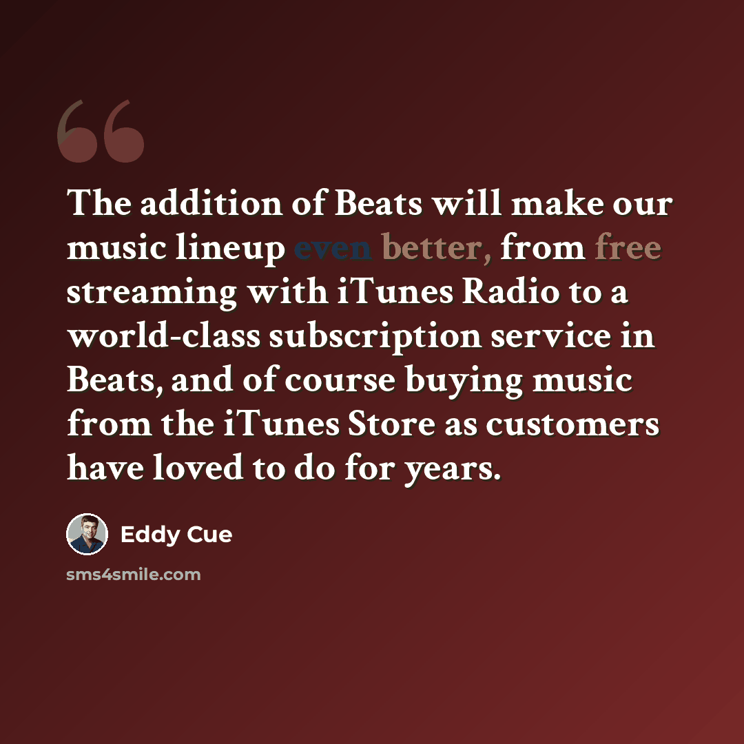 “The addition of Beats will make our music lineup even better, from free streaming with iTunes Radio to a world-class subscription service in Beats, and of course buying music from the iTunes Store as customers have loved to do for years.” quote by Eddy Cue