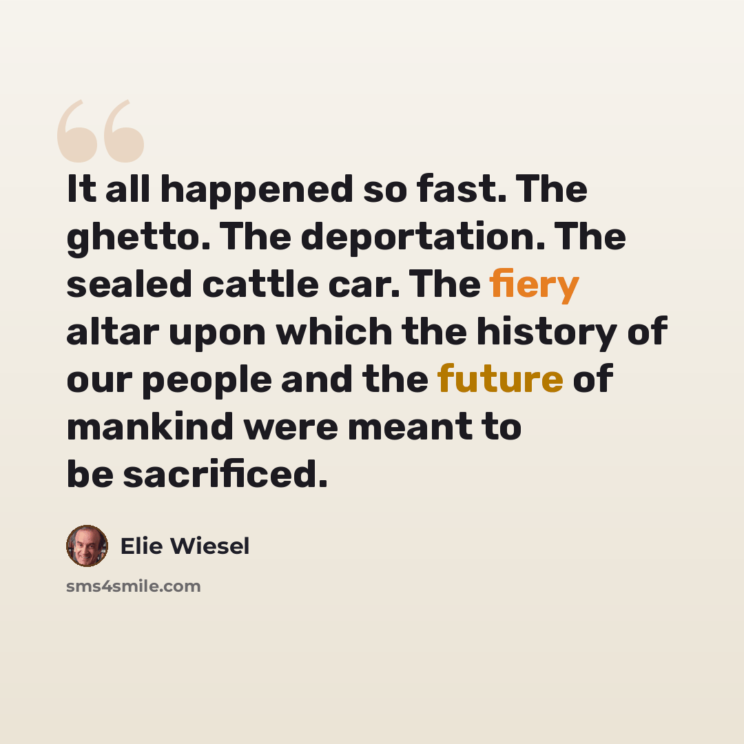“It all happened so fast. The ghetto. The deportation. The sealed cattle car. The fiery altar upon which the history of our people and the future of mankind were meant to be sacrificed.” quote by Elie Wiesel
