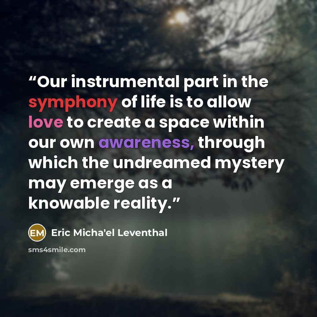 “Our instrumental part in the symphony of life is to allow love to create a space within our own awareness, through which the undreamed mystery may emerge as a knowable reality.” quote by Eric Micha'el Leventhal