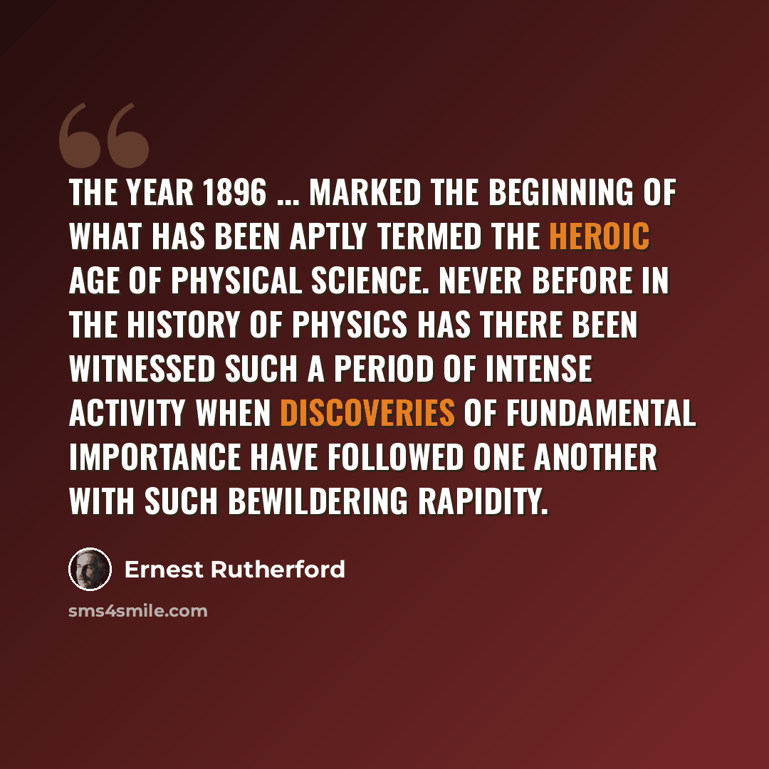 “The year 1896 ... marked the beginning of what has been aptly termed the heroic age of Physical Science. Never before in the history of physics has there been witnessed such a period of intense activity when discoveries of fundamental importance have followed one another with such bewildering…” quote by Ernest Rutherford