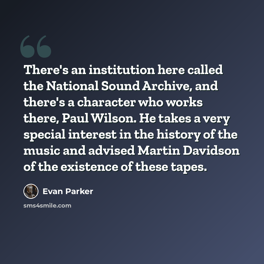 “There's an institution here called the National Sound Archive, and there's a character who works there, Paul Wilson. He takes a very special interest in the history of the music and advised Martin Davidson of the existence of these tapes.” quote by Evan Parker