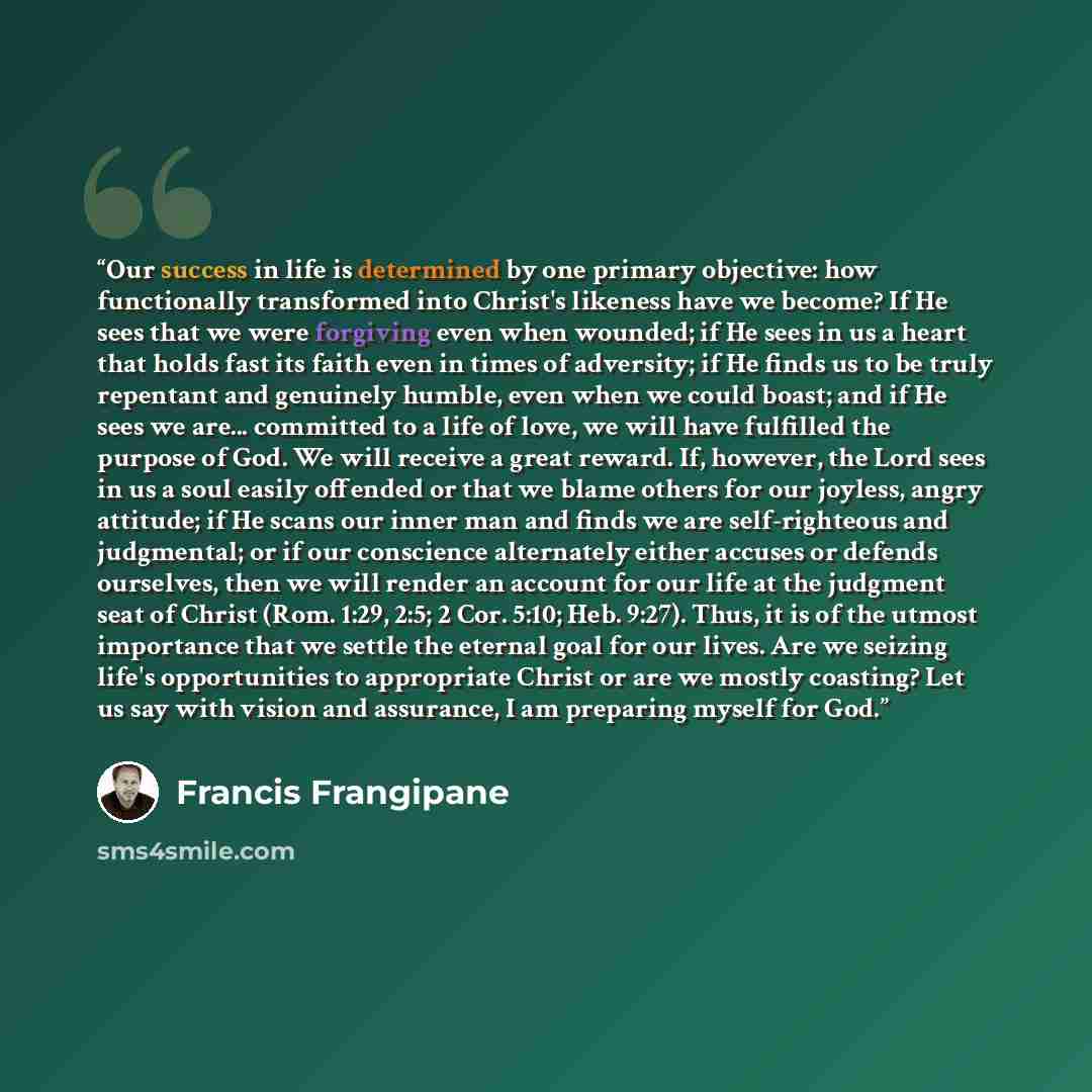 “Our success in life is determined by one primary objective: how functionally transformed into Christ's likeness have we become? If He sees that we were forgiving even when wounded; if He sees in us a heart that holds fast its faith even in times of adversity; if He finds us to be truly repentant…” quote by Francis Frangipane