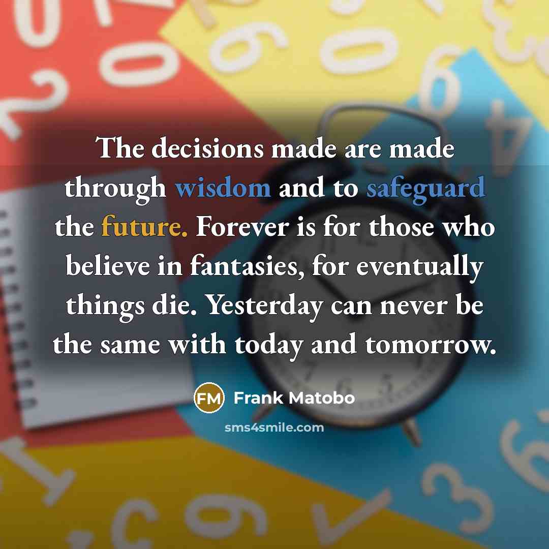 “The decisions made are made through wisdom and to safeguard the future. Forever is for those who believe in fantasies, for eventually things die. Yesterday can never be the same with today and tomorrow.” quote by Frank Matobo