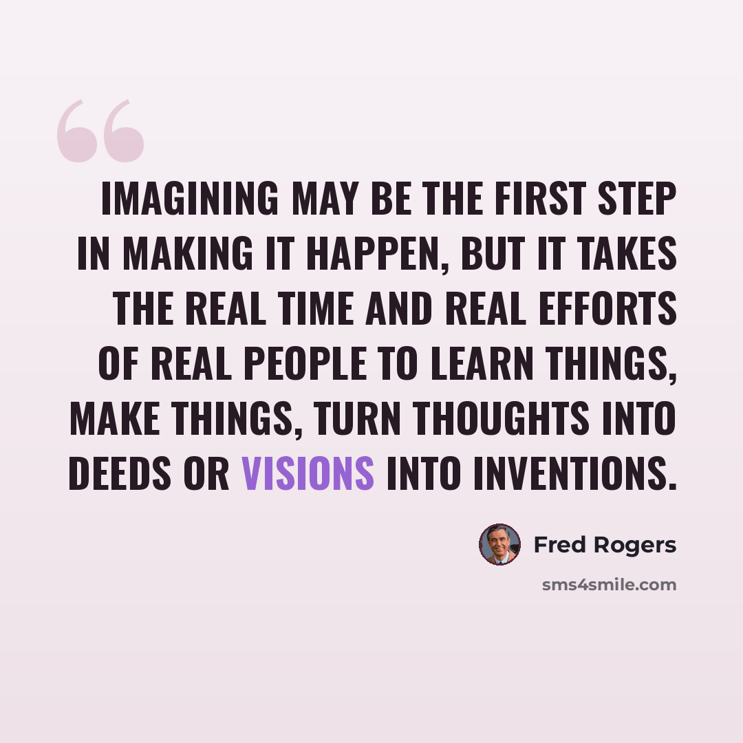 “Imagining may be the first step in making it happen, but it takes the real time and real efforts of real people to learn things, make things, turn thoughts into deeds or visions into inventions.” quote by Fred Rogers