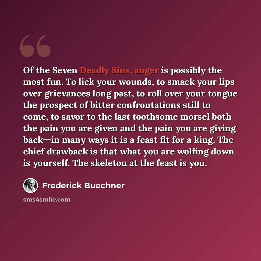 “Of the Seven Deadly Sins, anger is possibly the most fun. To lick your wounds, to smack your lips over grievances long past, to roll over your tongue the prospect of bitter confrontations still to come, to savor to the last toothsome morsel both the pain you are given and the pain you are giving…” quote by Frederick Buechner