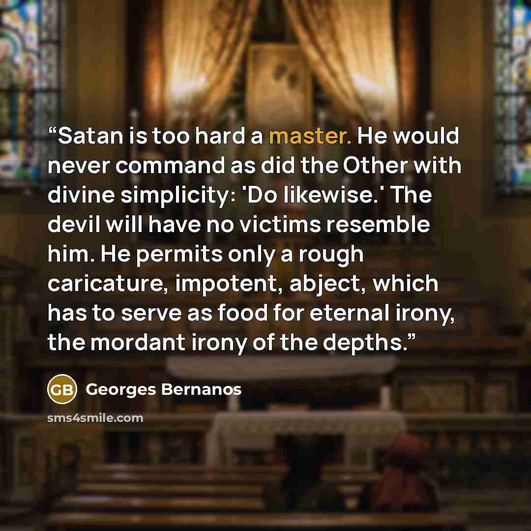 “Satan is too hard a master. He would never command as did the Other with divine simplicity: 'Do likewise.' The devil will have no victims resemble him. He permits only a rough caricature, impotent, abject, which has to serve as food for eternal irony, the mordant irony of the depths.” quote by Georges Bernanos