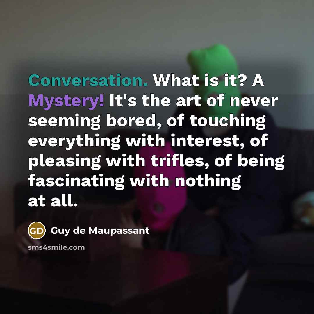 “Conversation. What is it? A Mystery! It's the art of never seeming bored, of touching everything with interest, of pleasing with trifles, of being fascinating with nothing at all.” quote by Guy de Maupassant