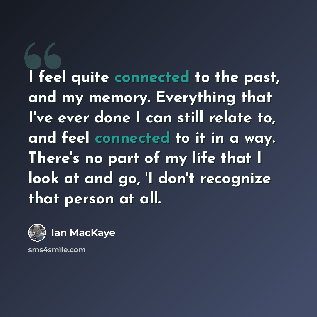 “I feel quite connected to the past, and my memory. Everything that I've ever done I can still relate to, and feel connected to it in a way. There's no part of my life that I look at and go, 'I don't recognize that person at all.” quote by Ian MacKaye